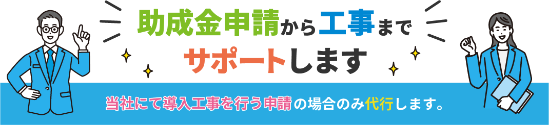 当社にて導入工事を行う申請の場合のみ、助成金申請から工事までサポートします。